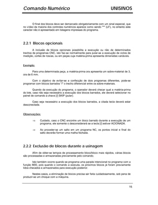 Comando Numérico                                                         UNISINOS


        O final dos blocos deve ser demarcado obrigatoriamente com um sinal especial, que
no vídeo da maioria dos controles numéricos aparece como sendo "*" (LF), no entanto este
caracter não é apresentado em listagens impressas do programa.




2.2.1 Blocos opcionais
        A inclusão de blocos opcionais possibilita a execução ou não de determinados
trechos de programas CNC, isto faz-se normalmente para pular-se a execução de ciclos de
medição, cortes de roscas, ou em peças cuja matéria-prima apresenta dimensões variáveis.


Exemplo:

        Para uma determinada peça, a matéria-prima ora apresenta um sobre-material de 3,
ora de 6 mm.

       Com o objetivo de evitar-se a confecção de dois programas diferentes, pode-se
programar com blocos barrados "/" o trecho diferencial entre os sobre-materiais.

         Quando da execução do programa, o operador deverá checar qual a matéria-prima
do lote, caso não seja necessário a execução dos blocos barrados, ele deverá selecionar no
painel de comando a chave [/] SKIP (pular).

       Caso seja necessário a execução dos blocos barrados, a citada tecla deverá estar
desconectada.


Observações:

       ⇒      Cuidado, caso o CNC encontre um bloco barrado durante a execução de um
              programa, ele somente o desconsiderará se a tecla [/] estiver ACIONADA.

       ⇒      Ao proceder-se um salto em um programa NC, os pontos inicial e final do
              salto deverão formar uma malha fechada.




2.2.2 Exclusão de blocos durante a usinagem
       Afim de obter-se tempos de processamento bloco/bloco mais rápidos, várias blocos
são processadas e armazenadas previamente pelo comando.

        Isto também ocorre quando se programa uma parada intencional no programa com a
função M00, pois quando o comando a executa, os próximos blocos já foram previamente
lidos checados e armazenados para execução posterior.

        Nestes casos, a eliminação de blocos precisa ser feita cuidadosamente, sob pena de
produzir-se um choque com a máquina.


                                                                                        15
 