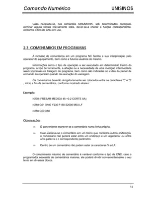 Comando Numérico                                                           UNISINOS


        Caso necessite-se, nos comandos SINUMERIK, sob determinadas condições
eliminar alguns blocos previamente lidos, dever-se-á checar a função correspondente,
conforme o tipo de CNC em uso.




2.3 COMENTÁRIOS EM PROGRAMAS

       A inclusão de comentários em um programa NC facilita a sua interpretação pelo
operador do equipamento, bem como a futuros usuários do mesmo.

       Informações como o tipo de operação a ser executado em determinado trecho do
programa, o tipo de ferramenta, a afiação ou a necessidade de uma medição intermediária
saem impressas na listagem do programa, bem como são indicadas no vídeo do painel de
comando ao operador quando da execução do usinagem.

          Os comentários deverão obrigatoriamente ser colocados entre os caracteres "(" e ")"
, início e fim de comentários, conforme mostrado abaixo:


Exemplo:

       N230 (FRESAR MEDIDA 45 +0.2 CORTE AA)

       N240 G01 X100 Y230 F150 S2000 M03 LF

       N250 G00 X50


Observações

        ⇒     É conveniente escrever-se o comentário numa linha própria.

        ⇒     Caso escreva-se o comentário em um bloco que contenha outros endereços,
              o comentário não poderá estar entre um endereço e um algarismo, ou entre
              uma palavra e o correspondente parâmetro.

        ⇒     Dentro de um comentário não podem estar os caracteres % e LF.


        O comprimento máximo de comentário é variável conforme o tipo de CNC, caso o
programador necessite de comentários maiores, ele poderá dividir convenientemente o seu
texto em diversos blocos.




                                                                                           16
 