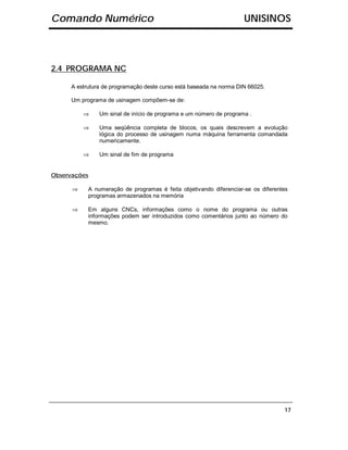 Comando Numérico                                                    UNISINOS



2.4 PROGRAMA NC

     A estrutura de programação deste curso está baseada na norma DIN 66025.

     Um programa de usinagem compõem-se de:

          ⇒    Um sinal de início de programa e um número de programa .

          ⇒    Uma seqüência completa de blocos, os quais descrevem a evolução
               lógica do processo de usinagem numa máquina ferramenta comandada
               numericamente.

          ⇒    Um sinal de fim de programa


Observações

      ⇒    A numeração de programas é feita objetivando diferenciar-se os diferentes
           programas armazenados na memória

      ⇒    Em alguns CNCs, informações como o nome do programa ou outras
           informações podem ser introduzidos como comentários junto ao número do
           mesmo.




                                                                                  17
 