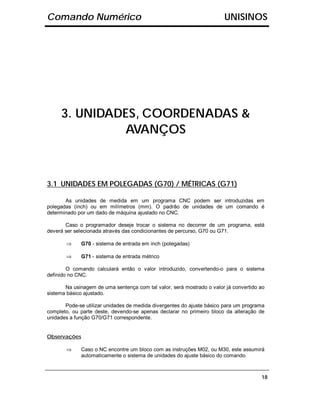 Comando Numérico                                                       UNISINOS




     3. UNIDADES, COORDENADAS &
              AVANÇOS



3.1 UNIDADES EM POLEGADAS (G70) / MÉTRICAS (G71)

       As unidades de medida em um programa CNC podem ser introduzidas em
polegadas (inch) ou em milímetros (mm). O padrão de unidades de um comando é
determinado por um dado de máquina ajustado no CNC.

       Caso o programador deseje trocar o sistema no decorrer de um programa, está
deverá ser selecionada através das condicionantes de percurso, G70 ou G71.

       ⇒     G70 - sistema de entrada em inch (polegadas)

       ⇒     G71 - sistema de entrada métrico

        O comando calculará então o valor introduzido, convertendo-o para o sistema
definido no CNC.

       Na usinagem de uma sentença com tal valor, será mostrado o valor já convertido ao
sistema básico ajustado.

       Pode-se utilizar unidades de medida divergentes do ajuste básico para um programa
completo, ou parte deste, devendo-se apenas declarar no primeiro bloco da alteração de
unidades a função G70/G71 correspondente.


Observações

       ⇒     Caso o NC encontre um bloco com as instruções M02, ou M30, este assumirá
             automaticamente o sistema de unidades do ajuste básico do comando.



                                                                                      18
 