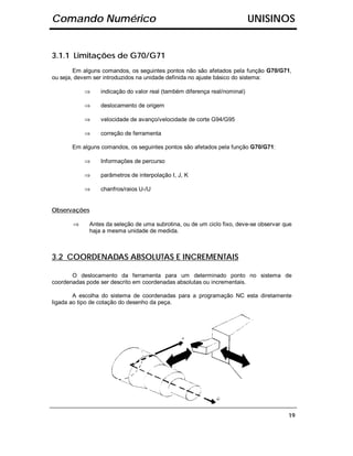 Comando Numérico                                                           UNISINOS


3.1.1 Limitações de G70/G71
        Em alguns comandos, os seguintes pontos não são afetados pela função G70/G71,
ou seja, devem ser introduzidos na unidade definida no ajuste básico do sistema:

           ⇒     indicação do valor real (também diferença real/nominal)

           ⇒     deslocamento de origem

           ⇒     velocidade de avanço/velocidade de corte G94/G95

           ⇒     correção de ferramenta

       Em alguns comandos, os seguintes pontos são afetados pela função G70/G71:

           ⇒     Informações de percurso

           ⇒     parâmetros de interpolação I, J, K

           ⇒     chanfros/raios U-/U


Observações

       ⇒     Antes da seleção de uma subrotina, ou de um ciclo fixo, deve-se observar que
             haja a mesma unidade de medida.



3.2 COORDENADAS ABSOLUTAS E INCREMENTAIS

       O deslocamento da ferramenta para um determinado ponto no sistema de
coordenadas pode ser descrito em coordenadas absolutas ou incrementais.

        A escolha do sistema de coordenadas para a programação NC esta diretamente
ligada ao tipo de cotação do desenho da peça.




                                                                                       19
 