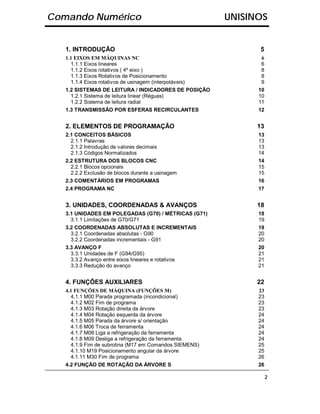 Comando Numérico                                         UNISINOS


   1. INTRODUÇÃO                                                5
   1.1 EIXOS EM MÁQUINAS NC                                     6
     1.1.1 Eixos lineares                                       6
     1.1.2 Eixos rotativos ( 4º eixo )                          8
     1.1.3 Eixos Rotativos de Posicionamento                    8
     1.1.4 Eixos rotativos de usinagem (interpoláveis)          9
   1.2 SISTEMAS DE LEITURA / INDICADORES DE POSIÇÃO            10
     1.2.1 Sistema de leitura linear (Réguas)                  10
     1.2.2 Sistema de leitura radial                           11
   1.3 TRANSMISSÃO POR ESFERAS RECIRCULANTES                   12


   2. ELEMENTOS DE PROGRAMAÇÃO                                 13
   2.1 CONCEITOS BÁSICOS                                       13
     2.1.1 Palavras                                            13
     2.1.2 Introdução de valores decimais                      13
     2.1.3 Códigos Normalizados                                14
   2.2 ESTRUTURA DOS BLOCOS CNC                                14
     2.2.1 Blocos opcionais                                    15
     2.2.2 Exclusão de blocos durante a usinagem               15
   2.3 COMENTÁRIOS EM PROGRAMAS                                16
   2.4 PROGRAMA NC                                             17


   3. UNIDADES, COORDENADAS & AVANÇOS                          18
   3.1 UNIDADES EM POLEGADAS (G70) / MÉTRICAS (G71)            18
     3.1.1 Limitações de G70/G71                               19
   3.2 COORDENADAS ABSOLUTAS E INCREMENTAIS                    19
     3.2.1 Coordenadas absolutas - G90                         20
     3.2.2 Coordenadas incrementais - G91                      20
   3.3 AVANÇO F                                                20
     3.3.1 Unidades de F (G94/G95)                             21
     3.3.2 Avanço entre eixos lineares e rotativos             21
     3.3.3 Redução do avanço                                   21


   4. FUNÇÕES AUXILIARES                                       22
   4.1 FUNÇÕES DE MÁQUINA (FUNÇÕES M)                          23
     4.1.1 M00 Parada programada (incondicional)               23
     4.1.2 M02 Fim de programa                                 23
     4.1.3 M03 Rotação direita da árvore                       23
     4.1.4 M04 Rotação esquerda da árvore                      24
     4.1.5 M05 Parada da árvore s/ orientação                  24
     4.1.6 M06 Troca de ferramenta                             24
     4.1.7 M08 Liga a refrigeração da ferramenta               24
     4.1.8 M09 Desliga a refrigeração da ferramenta            24
     4.1.9 Fim de subrotina (M17 em Comandos SIEMENS)          25
     4.1.10 M19 Posicionamento angular da árvore               25
     4.1.11 M30 Fim de programa                                26
   4.2 FUNÇÃO DE ROTAÇÃO DA ÁRVORE S                           26

                                                                    2
 