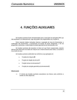 Comando Numérico                                                          UNISINOS




                4. FUNÇÕES AUXILIARES


       As funções auxiliares foram dimensionadas para a execução de instruções CNC que
não expressam um deslocamento, logo não podem ser programadas com funções G.

        Como exemplo destas instruções citamos a operação de troca de ferramentas, a
codificação das ferramentas, o acionamento da bomba de fluído refrigerante, o fim de
programas e subrotinas, a assimilação de dados geométricos de ferramentas e etc.

        As funções auxiliares são atuantes no bloco em que forem programadas, estando
definido pelo fabricante nos dados de máquina se a mesma deverá atuar antes, ou durante o
movimento do eixo.

       As funções auxiliares subdividem-se conforme a sua aplicação em:

            ⇒     Funções de máquina M

            ⇒     Função de rotação da árvore S

            ⇒     Função número da ferramenta T

            ⇒     Função de correção geométrica da ferramenta D


Observação

       ⇒     O número de funções auxiliares executáveis nos blocos varia conforme a
             versão do CNC disponível.




                                                                                       22
 