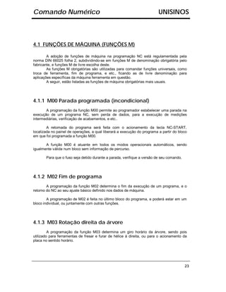 Comando Numérico                                                          UNISINOS



4.1 FUNÇÕES DE MÁQUINA (FUNÇÕES M)

        A adoção de funções de máquina na programação NC está regulamentada pela
norma DIN 66025 folha 2, subdividindo-se em funções M de denominação obrigatória pelo
fabricante, e funções M de livre escolha deste.
        As funções M obrigatórias são utilizadas para comandar funções universais, como
troca de ferramenta, fim de programa, e etc., ficando as de livre denominação para
aplicações específicas da máquina ferramenta em questão.
        A seguir, estão listadas as funções de máquina obrigatórias mais usuais.




4.1.1 M00 Parada programada (incondicional)
       A programação da função M00 permite ao programador estabelecer uma parada na
execução de um programa NC, sem perda de dados, para a execução de medições
intermediárias, verificação de acabamentos, e etc..

        A retomada do programa será feita com o acionamento da tecla NC-START,
localizada no painel de operações, a qual liberará a execução do programa a partir do bloco
em que foi programada a função M00.

       A função M00 é atuante em todos os modos operacionais automáticos, sendo
igualmente válida num bloco sem informação de percurso.

       Para que o fuso seja detido durante a parada, verifique a versão de seu comando.




4.1.2 M02 Fim de programa
        A programação da função M02 determina o fim da execução de um programa, e o
retorno do NC ao seu ajuste básico definido nos dados de máquina.

        A programação de M02 é feita no último bloco do programa, e poderá estar em um
bloco individual, ou juntamente com outras funções.




4.1.3 M03 Rotação direita da árvore
         A programação da função M03 determina um giro horário da árvore, sendo pois
utilizado para ferramentas de fresar e furar de hélice à direita, ou para o acionamento da
placa no sentido horário.




                                                                                          23
 