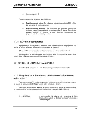 Comando Numérico                                                        UNISINOS


           ⇒     Sair da peça em Z


       O posicionamento de M19 pode ser dividido em:

           ⇒     Posicionamento único - Em máquinas cujo acionamento de M19 é feito
                 por um came de posicionamento.

           ⇒     Posicionamento múltiplo - Em máquinas que possuem gerador de
                 impulsos, podendo-se programar a parada angular da árvore em qualquer
                 posição angular, no entanto, a troca continua necessitando da
                 programação de uma posição única.




4.1.11 M30 Fim de programa
        A programação da função M30 determina o fim da execução de um programa, e o
retorno do NC ao seu ajuste básico definido nos dados de máquina.

       Difere de M02 por acrescentar o rebobinamento automático da fita perfurada

      A programação de M30 deverá ser feita no último bloco do programa, e poderá estar
em um bloco individual, ou juntamente com outras funções.



4.2 FUNÇÃO DE ROTAÇÃO DA ÁRVORE S

       Sob a função S programa-se a rotação de usinagem da ferramenta de corte.




4.2.1 Máquinas c/ acionamento contínuo e escalonamento
automático
       Algumas máquinas NC modernas possuem escalonamento automático das rotações
da árvore, ou acionamento direto por correia entre o motor e a árvore.

         Para estes equipamentos pode-se programar diretamente a rotação desejada entre
os limites máximos e mínimos aceitos pelo equipamento (exemplo: S20 ... S6000).



        N.... S2300 M03            A programação da rotação da ferramenta é feita
                                   diretamente, devendo-se declarar apenas o valor desta e
                                   o sentido de giro.




                                                                                      26
 