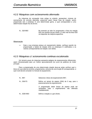 Comando Numérico                                                        UNISINOS


4.2.2 Máquinas com acionamento alternado
       As máquinas de concepção mais antiga no entanto, apresentam motores de
acionamento de corrente alternada, possuindo assim faixas fixas de rotação, sendo
programado sob o endereço S uma determinada gama, a qual corresponderá a uma
determinada rotação fixa da árvore.



        N... S20 M03              No exemplo ao lado foi programada a faixa de rotação
                                  S20 com sentido de giro direito. O valor real da faixa S20
                                  vai depender da máquina especifica.



Observação

       ⇒     Caso a sua empresa possua um equipamento destes, verifique quando da
             programação a tabela de relação entre os endereços S codificados e os
             valores correspondentes da rotação o ser obtida.




4.2.3 Máquinas c/ acionamento contínuo escalonado
        Um terceiro grupo de máquinas apresenta estágios de engrenamentos diferenciais,
assim dimensionados para um melhor aproveitamento da curva de potência do motor
principal.

        Para a programação de uma determinada rotação deve-se antes verificar qual o
bloco em que está se encontra, programando-o através de uma função M correspondente, a
qual você deverá consultar no manual do equipamento.



        N... M41                  Seleciona o bloco de engrenamento M41.

        N... G04 F5               Define um tempo de espera (G04) de 5 seg. para o
                                  posicionamento do engrenamento.

                                  A programação deste tempo de espera pode ser
                                  necessário caso o engrenamento não efetivado
                                  imediatamente.

        N... S300 M03             Define a rotação e o giro direito.




                                                                                        27
 