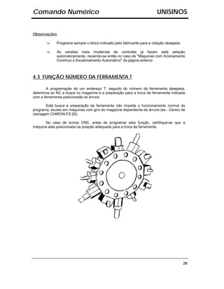 Comando Numérico                                                        UNISINOS


Observações

       ⇒     Programe sempre o bloco indicado pelo fabricante para a rotação desejada.

       ⇒     As versões mais modernas de controles já fazem está seleção
             automaticamente, recaindo-se então no caso de "Máquinas com Acionamento
             Contínuo e Escalonamento Automático" da página anterior.



4.3 FUNÇÃO NÚMERO DA FERRAMENTA T

       A programação de um endereço T, seguido do número da ferramenta desejada,
determina ao NC a busca no magazine e a preparação para a troca da ferramenta indicada
com a ferramenta posicionada na árvore.

       Está busca e preparação da ferramenta não impede o funcionamento normal do
programa, exceto em máquinas com giro do magazine dependente da árvore (ex.: Centro de
Usinagem CHIRON FZ-20).

      No caso de tornos CNC, antes de programar esta função, certifique-se que a
máquina esta posicionada na posição adequada para a troca da ferramenta.




                                                                                         28
 