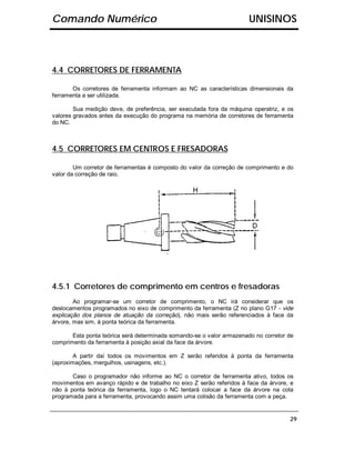 Comando Numérico                                                      UNISINOS



4.4 CORRETORES DE FERRAMENTA

       Os corretores de ferramenta informam ao NC as características dimensionais da
ferramenta a ser utilizada.

        Sua medição deve, de preferência, ser executada fora da máquina operatriz, e os
valores gravados antes da execução do programa na memória de corretores de ferramenta
do NC.



4.5 CORRETORES EM CENTROS E FRESADORAS

        Um corretor de ferramentas é composto do valor da correção de comprimento e do
valor da correção de raio.




4.5.1 Corretores de comprimento em centros e fresadoras
        Ao programar-se um corretor de comprimento, o NC irá considerar que os
deslocamentos programados no eixo de comprimento da ferramenta (Z no plano G17 - vide
explicação dos planos de atuação da correção), não mais serão referenciados à face da
árvore, mas sim, à ponta teórica da ferramenta.

       Esta ponta teórica será determinada somando-se o valor armazenado no corretor de
comprimento da ferramenta à posição axial da face da árvore.

        A partir daí todos os movimentos em Z serão referidos à ponta da ferramenta
(aproximações, mergulhos, usinagens, etc.).

       Caso o programador não informe ao NC o corretor de ferramenta ativo, todos os
movimentos em avanço rápido e de trabalho no eixo Z serão referidos à face da árvore, e
não à ponta teórica da ferramenta, logo o NC tentará colocar a face da árvore na cota
programada para a ferramenta, provocando assim uma colisão da ferramenta com a peça.


                                                                                     29
 