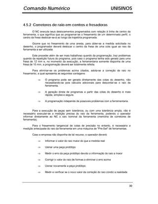 Comando Numérico                                                              UNISINOS


4.5.2 Corretores de raio em centros e fresadoras
        O NC executa seus deslocamentos programados com relação à linha de centro da
ferramenta, o que significa que ao programar-se o fresamento de um determinado perfil, o
centro da fresa deslocar-se-á ao longo da trajetória programada.

       Ocorre que no fresamento de uma aresta, para obter-se a medida solicitada no
desenho, o programador deverá deslocar o centro da fresa de uma cota igual ao raio da
ferramenta a ser utilizada.

        Este proceder além de ser mais trabalhoso quando da programação, traz problemas
quando da repetição futura do programa, pois caso o programa tenha sido gerado para uma
fresa de 12 mm e, no momento da execução, a ferramentaria somente disponha de uma
fresa de 10 mm, a programação deverá ser totalmente refeita.

       Para eliminar-se os problemas acima citados, adota-se a correção de raio no
fresamento, a qual apresenta as seguintes vantagens:

           ⇒     O programa pode ser gerado diretamente das cotas do desenho, não
                 necessitando-se pois cálculos adicionais para descontar-se o raio da
                 ferramenta.

           ⇒     A geração direta de programas a partir das cotas do desenho é mais
                 rápida, simples e segura.

           ⇒     A programação independe de possíveis problemas com a ferramentaria.


       Para a execução de peças sem tolerância, ou com uma tolerância ampla, não é
necessário executar-se a medição precisa do raio da ferramenta, podendo o operador
informar diretamente ao NC o raio nominal da ferramenta (memória de corretores de
ferramenta).

       Para o fresamento tangencial de cotas de precisão no entanto, é necessário a
medição antecipada do raio da ferramenta em uma máquina de "Pre-Set" de ferramentas.

       Caso a empresa não disponha de tal recurso, o operador deverá:

           ⇒     Informar o valor do raio maior do que a medida real

           ⇒     Usinar uma peça protótipo

           ⇒     Medir o erro da peça protótipo devido a informação do raio a maior

           ⇒     Corrigir o valor do raio de formas a eliminar o erro acima

           ⇒     Usinar novamente a peça protótipo

           ⇒     Medir e verificar se o novo valor da correção do raio condiz a realidade




                                                                                            30
 