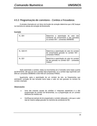 Comando Numérico                                                           UNISINOS




4.5.3 Programação de corretores - Centros e Fresadoras
      A simples chamada em um bloco da função de correção determina que o NC busque
na memória os valores da correção da ferramenta.


Exemplo

      N.. D01                                Determina a assimilação do valor dos
                                             corretores de comprimento e raio gravados
                                             no corretor D01 - comandos SIEMENS.




      N.. G43 H1                             Determina a assimilação do valor do corretor
                                             de comprimento gravado no corretor H01 -
                                             comandos FANUC.

      N.. D21                                Determina a assimilação do valor do corretor
                                             de raio gravado no corretor D21 - comandos
                                             FANUC.



        Após assimilado o corretor, todos os movimentos em Z tomarão como base a ponta
da ferramenta, até que um novo corretor seja programado, ou o corretor seja suprimido com
D00 em comandos SIEMENS e G43 H00 em comandos FANUC.

         Igualmente, após a assimilação de um corretor de raio, os fresamentos que
solicitarem correção de raio tomarão como base o valor do raio gravado no número do
corretor chamado.


Observações

       ⇒        Uma das maiores causas de colisões c/ máquinas operatrizes é a não
                programação do corretor de ferramentas, ou a programação de um corretor
                diferente da medida real.

       ⇒        Certifique-se sempre de ter programado o corretor adequado, e de que o valor
                real do mesmo esteja gravado na memória de corretores do NC.




                                                                                            31
 