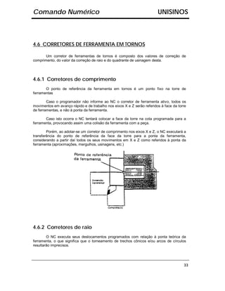 Comando Numérico                                                        UNISINOS



4.6 CORRETORES DE FERRAMENTA EM TORNOS

       Um corretor de ferramentas de tornos é composto dos valores de correção de
comprimento, do valor da correção de raio e do quadrante de usinagem desta.




4.6.1 Corretores de comprimento
       O ponto de referência da ferramenta em tornos é um ponto fixo na torre de
ferramentas

        Caso o programador não informe ao NC o corretor de ferramenta ativo, todos os
movimentos em avanço rápido e de trabalho nos eixos X e Z serão referidos à face da torre
de ferramentas, e não à ponta da ferramenta.

       Caso isto ocorra o NC tentará colocar a face da torre na cota programada para a
ferramenta, provocando assim uma colisão da ferramenta com a peça.

        Porém, ao adotar-se um corretor de comprimento nos eixos X e Z, o NC executará a
transferência do ponto de referência da face da torre para a ponta da ferramenta,
considerando a partir daí todos os seus movimentos em X e Z como referidos à ponta da
ferramenta (aproximações, mergulhos, usinagens, etc.)




4.6.2 Corretores de raio
        O NC executa seus deslocamentos programados com relação à ponta teórica da
ferramenta, o que significa que o torneamento de trechos cônicos e/ou arcos de círculos
resultarão imprecisos.




                                                                                       33
 