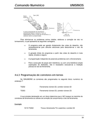 Comando Numérico                                                       UNISINOS




       Para eliminar-se os problemas acima citados, adota-se a correção de raio no
torneamento, a qual apresenta as seguintes vantagens:

           ⇒     O programa pode ser gerado diretamente das cotas do desenho, não
                 necessitando-se pois cálculos adicionais para descontar-se o raio da
                 ferramenta.

           ⇒     A geração direta de programas a partir das cotas do desenho é mais
                 rápida, simples e segura.

           ⇒     A programação independe de possíveis problemas com a ferramentaria.

           ⇒     Para a execução de peças sem tolerância, ou com uma tolerância ampla
                 (operações de desbaste), não é necessário executar-se a medição
                 precisa do raio da ferramenta.




4.6.3 Programação de corretores em tornos
       No SINUMERIK os corretores são programados no segundo bloco numérico do
endereço T


       T0202                   Ferramenta número 02, corretor número 02

       T0303                   Ferramenta número 03, corretor número 03


        A sua simples declaração em um bloco determina que o NC busque na memória de
corretores de ferramenta os valores da correção de comprimento e raio da ferramenta.


Exemplo

            N110 T0202          Troca a ferramenta T2 e assimila o corretor 02




                                                                                       34
 