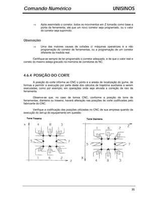 Comando Numérico                                                          UNISINOS


        ⇒     Após assimilado o corretor, todos os movimentos em Z tomarão como base a
              ponta da ferramenta, até que um novo corretor seja programado, ou o valor
              do corretor seja suprimido.


Observações

        ⇒     Uma das maiores causas de colisões c/ máquinas operatrizes é a não
              programação do corretor de ferramentas, ou a programação de um corretor
              diferente da medida real.

        Certifique-se sempre de ter programado o corretor adequado, e de que o valor real e
correto do mesmo esteja gravado na memória de corretores do NC.




4.6.4 POSIÇÃO DO CORTE
       A posição do corte informa ao CNC o ponto e a aresta de localização do gume, de
formas a permitir a execução por parte deste dos cálculos de trajetória auxiliares a serem
executadas, como por exemplo, em operações onde seja ativada a correção de raio da
ferramenta.

        Observe-se que, no caso de tornos CNC, conforme a posição da torre de
ferramentas, dianteira ou traseira, haverá alteração nas posições de corte codificadas pelo
fabricante do CNC.

       Verifique a codificação das posições utilizadas no CNC de sua empresa quando da
execução do set-up do equipamento em questão.




                                                                                         35
 