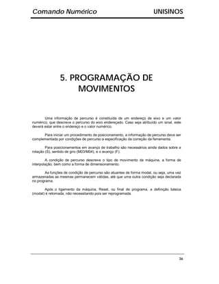 Comando Numérico                                                       UNISINOS




                5. PROGRAMAÇÃO DE
                     MOVIMENTOS


       Uma informação de percurso é constituída de um endereço de eixo e um valor
numérico, que descreve o percurso do eixo endereçado. Caso seja atribuído um sinal, este
deverá estar entre o endereço e o valor numérico.

      Para iniciar um procedimento de posicionamento, a informação de percurso deve ser
complementada por condições de percurso e especificação da correção da ferramenta.

        Para posicionamentos em avanço de trabalho são necessários ainda dados sobre a
rotação (S), sentido de giro (M03/M04), e o avanço (F).

        A condição de percurso descreve o tipo de movimento da máquina, a forma de
interpolação, bem como a forma de dimensionamento.

       As funções de condição de percurso são atuantes de forma modal, ou seja, uma vez
armazenadas as mesmas permanecem válidas, até que uma outra condição seja declarada
no programa.

       Após o ligamento da máquina, Reset, ou final de programa, a definição básica
(modal) é retomada, não necessitando pois ser reprogramada.




                                                                                      36
 