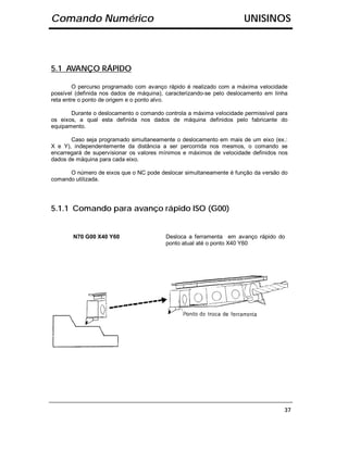 Comando Numérico                                                      UNISINOS



5.1 AVANÇO RÁPIDO

        O percurso programado com avanço rápido é realizado com a máxima velocidade
possível (definida nos dados de máquina), caracterizando-se pelo deslocamento em linha
reta entre o ponto de origem e o ponto alvo.

       Durante o deslocamento o comando controla a máxima velocidade permissível para
os eixos, a qual esta definida nos dados de máquina definidos pelo fabricante do
equipamento.

       Caso seja programado simultaneamente o deslocamento em mais de um eixo (ex.:
X e Y), independentemente da distância a ser percorrida nos mesmos, o comando se
encarregará de supervisionar os valores mínimos e máximos de velocidade definidos nos
dados de máquina para cada eixo.

      O número de eixos que o NC pode deslocar simultaneamente é função da versão do
comando utilizada.




5.1.1 Comando para avanço rápido ISO (G00)


        N70 G00 X40 Y60                  Desloca a ferramenta em avanço rápido do
                                         ponto atual até o ponto X40 Y60




                                                                                    37
 
