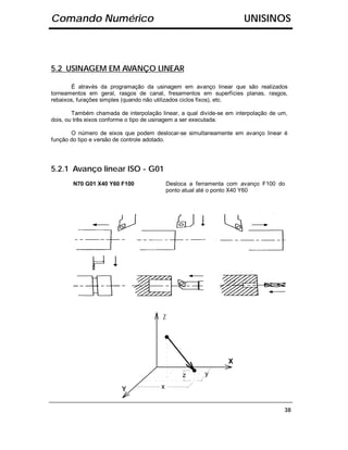 Comando Numérico                                                      UNISINOS



5.2 USINAGEM EM AVANÇO LINEAR

       É através da programação da usinagem em avanço linear que são realizados
torneamentos em geral, rasgos de canal, fresamentos em superfícies planas, rasgos,
rebaixos, furações simples (quando não utilizados ciclos fixos), etc.

        Também chamada de interpolação linear, a qual divide-se em interpolação de um,
dois, ou três eixos conforme o tipo de usinagem a ser executada.

       O número de eixos que podem deslocar-se simultaneamente em avanço linear é
função do tipo e versão de controle adotado.




5.2.1 Avanço linear ISO - G01
        N70 G01 X40 Y60 F100                Desloca a ferramenta com avanço F100 do
                                            ponto atual até o ponto X40 Y60




                                        Z




                                                                X

                                                 z      y

                         Y              x


                                                                                    38
 