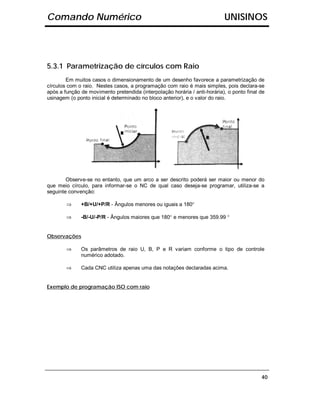 Comando Numérico                                                           UNISINOS




5.3.1 Parametrização de círculos com Raio
        Em muitos casos o dimensionamento de um desenho favorece a parametrização de
círculos com o raio. Nestes casos, a programação com raio é mais simples, pois declara-se
após a função de movimento pretendida (interpolação horária / anti-horária), o ponto final de
usinagem (o ponto inicial é determinado no bloco anterior), e o valor do raio.




        Observe-se no entanto, que um arco a ser descrito poderá ser maior ou menor do
que meio círculo, para informar-se o NC de qual caso deseja-se programar, utiliza-se a
seguinte convenção:

        ⇒     +B/+U/+P/R - Ângulos menores ou iguais a 180°

        ⇒     -B/-U/-P/R - Ângulos maiores que 180° e menores que 359.99 °


Observações

        ⇒     Os parâmetros de raio U, B, P e R variam conforme o tipo de controle
              numérico adotado.

        ⇒     Cada CNC utiliza apenas uma das notações declaradas acima.


Exemplo de programação ISO com raio




                                                                                           40
 