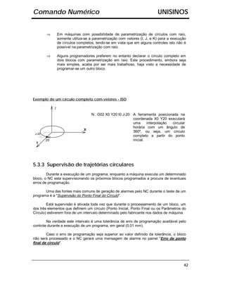 Comando Numérico                                                           UNISINOS


        ⇒        Em máquinas com possibilidade de parametrização de círculos com raio,
                 somente utiliza-se a parametrização com vetores (I, J, e K) para a execução
                 de círculos completos, tendo-se em vista que em alguns controles isto não é
                 possível na parametrização com raio.

        ⇒        Alguns programadores preferem no entanto declarar o círculo completo em
                 dois blocos com parametrização em raio. Este procedimento, embora seja
                 mais simples, acaba por ser mais trabalhoso, haja visto a necessidade de
                 programar-se um outro bloco.




Exemplo de um círculo completo com vetores - ISO

             Z
                                     N.. G02 X0 Y20 I0 J-20 A ferramenta posicionada na
                                                            coordenada X0 Y20 executará
                                                            uma      interpolação circular
                                                            horária com um ângulo de
                                X
                                                            360º, ou seja, um círculo
 J-20
                                                            completo a partir do ponto
        20                                                  inicial.
 Y




5.3.3 Supervisão de trajetórias circulares
        Durante a execução de um programa, enquanto a máquina executa um determinado
bloco, o NC esta supervisionando os próximos blocos programados a procura de eventuais
erros de programação.

       Uma das fontes mais comuns de geração de alarmes pelo NC durante o teste de um
programa é a "Supervisão do Ponto Final do Círculo".

        Está supervisão é ativada toda vez que durante o processamento de um bloco, um
dos três elementos que definem um círculo (Ponto Inicial, Ponto Final ou os Parâmetros do
Círculo) estiverem fora de um intervalo determinado pelo fabricante nos dados de máquina.

        Na verdade este intervalo é uma tolerância de erro de programação aceitável pelo
controle durante a execução de um programa, em geral (0.01 mm).

        Caso o erro de programação seja superior ao valor definido da tolerância, o bloco
não será processado e o NC gerará uma mensagem de alarme no painel "Erro de ponto
final de círculo".




                                                                                          42
 