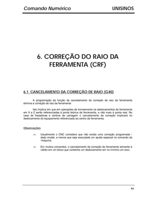 Comando Numérico                                                      UNISINOS




           6. CORREÇÃO DO RAIO DA
               FERRAMENTA (CRF)



6.1 CANCELAMENTO DA CORREÇÃO DE RAIO (G40)

        A programação da função de cancelamento da correção de raio da ferramenta
elimina a correção de raio da ferramenta

       Isto implica em que em operações de torneamento os deslocamentos da ferramenta
em X e Z serão referenciadas à ponta teórica da ferramenta, e não mais à ponta real. No
caso de fresadoras e centros de usinagem o cancelamento da correção implicará no
deslocamento do equipamento referenciado ao centro da ferramenta.


Observações

       ⇒     Usualmente o CNC considera que não exista uma correção programada -
             dado modal, a menos que seja executada um ajuste especial no comando da
             ‘máquina.

       ⇒     Em muitos comandos, o cancelamento da correção da ferramenta somente é
             válido em um bloco que contenha um deslocamento em no mínimo um eixo.




                                                                                     44
 
