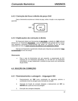 Comando Numérico                                                       UNISINOS




6.4.3 Correção da fresa à direita da peça G42
       Caso a ferramenta encontre-se à direita da peça, então a função a ser programada
será G42.




                            G42              G42




6.4.4 Implicações da correção à direita
       No fresamento lateral com ferramentas de giro direito, a seleção de G42 implicará
sempre em um fresamento discordante, o que se caracteriza pela geração de um cavaco
cuja espessura aumentará gradativamente até atingir um máximo no fim do corte,
ocasionado com isto um maior consumo de potência e um acabamento inferior

       Este tipo de fresamento é geralmente indicado para máquinas que apresentem folga
na transmissão do eixo de avanço.


Observações

       ⇒     Para o caso de ferramentas com giro esquerdo, a programação de G41
             implicará em um fresamento discordante, e a de G42 em um fresamento
             concordante, ou seja, exatamente o contrário do que ocorre com ferramentas
             de giro direito.



6.5 SELEÇÃO DA CORREÇÃO



6.5.1 Posicionamento e usinagem - Linguagem ISO
       1.    Posicionamento em G00 numa coordenada de segurança próxima a
             coordenada inicial de usinagem para chamada da correção

       2.    Chamada da função de correção desejada e deslocamento em G01 ou
             G02/G03 até o ponto de início da usinagem

       3.    Execução das usinagens desejadas

                                                                                      47
 