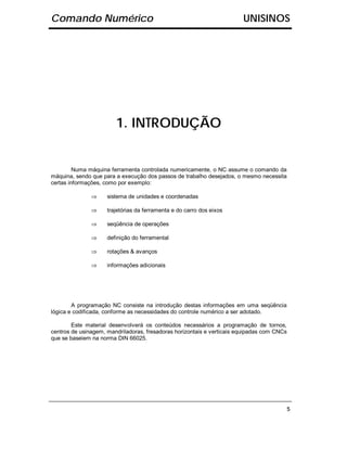 Comando Numérico                                                        UNISINOS




                        1. INTRODUÇÃO


         Numa máquina ferramenta controlada numericamente, o NC assume o comando da
máquina, sendo que para a execução dos passos de trabalho desejados, o mesmo necessita
certas informações, como por exemplo:

               ⇒     sistema de unidades e coordenadas

               ⇒     trajetórias da ferramenta e do carro dos eixos

               ⇒     seqüência de operações

               ⇒     definição do ferramental

               ⇒     rotações & avanços

               ⇒     informações adicionais




        A programação NC consiste na introdução destas informações em uma seqüência
lógica e codificada, conforme as necessidades do controle numérico a ser adotado.

        Este material desenvolverá os conteúdos necessários a programação de tornos,
centros de usinagem, mandriladoras, fresadoras horizontais e verticais equipadas com CNCs
que se baseiem na norma DIN 66025.




                                                                                            5
 