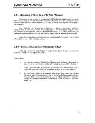 Comando Numérico                                                            UNISINOS


7.1.1 Utilização prática do ponto Zero Máquina
       Raramente a programação de uma usinagem NC se baseia nos pontos de referência
da máquina, tendo-se em vista a inexistência de um referencial fixo entre o dispositivo a ser
colocado sobre a mesa e o zero máquina, ou no caso de tornos, entre a placa e/ou pinça e o
zero máquina

        Sua utilização em programas restringe-se a alguns movimentos auxiliares
independentes da usinagem, portanto relacionados com os fins-de-curso da máquina, como
por exemplo um deslocamento para uma medição intermediária, ou a colocação da mesa de
trabalho numa posição mais favorável ao operador para a troca de peças após a usinagem.

        Igualmente, os deslocamentos da máquina para troca de ferramenta e troca de pallet
referenciam-se aos pontos zero da máquina.




7.1.2 Ponto Zero Máquina em linguagem ISO
        A função usualmente utilizada para a programação do ponto zero máquina nos
controles baseados na linguagem ISO é G53.


Observação

        ⇒     Na maioria controles a função Zero Máquina atua de forma não modal, ou
              seja, a mesma somente será válida na linha de programa que for solicitada.

        ⇒     Caso a próxima linha do programa igualmente deve relacionar-se com o
              ponto zero máquina, a instrução deverá ser repetida no bloco em questão.

        ⇒     Os pontos de referência de máquina são pontos fixos determinados pelo
              fabricante, a partir dos quais determina-se a localização física dos pontos zero
              máquina. Como exemplo dos mesmos, cite-se a bucha central da mesa em
              centros de usinagem horizontais e verticais) e a face de apoio da placa em
              tornos CNC.




                                                                                            50
 