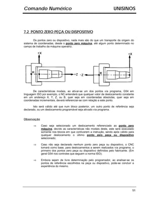 Comando Numérico                                                       UNISINOS



7.2 PONTO ZERO PEÇA OU DISPOSITIVO

       Os pontos zero ou dispositivo, nada mais são do que um transporte da origem do
sistema de coordenadas, desde o ponto zero máquina, até algum ponto determinado no
campo de trabalho da máquina operatriz.




        De características modais, ao ativar-se um dos pontos via programa, G54 em
linguagem ISO por exemplo, o NC entenderá que qualquer valor de deslocamento constante
em um endereço X, Y, Z, ou B, quer seja em coordenadas absolutas, quer seja em
coordenadas incrementais, deverá referenciar-se com relação a este ponto.

       Isto será válido até que num bloco posterior, um outro ponto de referência seja
declarado, ou um deslocamento programável seja ativado via programa.


Observação

       ⇒     Caso seja selecionado um deslocamento referenciado ao ponto zero
             máquina, devido as características não modais deste, este será executado
             somente nos blocos em que contiverem a instrução, sendo após válido para
             qualquer deslocamento o último ponto zero peça ou dispositivo
             selecionado;

       ⇒     Caso não seja declarado nenhum ponto zero peça ou dispositivo, o CNC
             tomará como base, para deslocamentos a serem realizados via programa, o
             primeiro dos pontos zero peça ou dispositivo definidos pelo fabricante. (Em
             geral G54 nos controles que seguem a norma ISO);

       ⇒     Embora sejam de livre determinação pelo programador, ao analisar-se os
             pontos de referência escolhidos na peça ou dispositivo, pode-se concluir a
             experiência do mesmo.




                                                                                      51
 