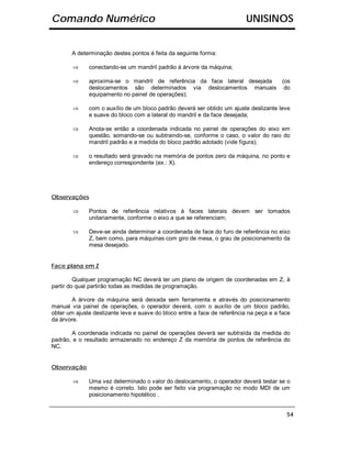 Comando Numérico                                                           UNISINOS


       A determinação destes pontos é feita da seguinte forma:

        ⇒     conectando-se um mandril padrão à árvore da máquina;

        ⇒     aproxima-se o mandril de referência da face lateral desejada (os
              deslocamentos são determinados via deslocamentos manuais do
              equipamento no painel de operações);

        ⇒     com o auxílio de um bloco padrão deverá ser obtido um ajuste deslizante leve
              e suave do bloco com a lateral do mandril e da face desejada;

        ⇒     Anota-se então a coordenada indicada no painel de operações do eixo em
              questão, somando-se ou subtraindo-se, conforme o caso, o valor do raio do
              mandril padrão e a medida do bloco padrão adotado (vide figura);

        ⇒     o resultado será gravado na memória de pontos zero da máquina, no ponto e
              endereço correspondente (ex.: X).




Observações

        ⇒     Pontos de referência relativos à faces laterais devem ser tomados
              unitariamente, conforme o eixo a que se referenciam;

        ⇒     Deve-se ainda determinar a coordenada de face do furo de referência no eixo
              Z, bem como, para máquinas com giro de mesa, o grau de posicionamento da
              mesa desejado.


Face plana em Z

         Qualquer programação NC deverá ter um plano de origem de coordenadas em Z, à
partir do qual partirão todas as medidas de programação.

        A árvore da máquina será deixada sem ferramenta e através do posicionamento
manual via painel de operações, o operador deverá, com o auxílio de um bloco padrão,
obter um ajuste deslizante leve e suave do bloco entre a face de referência na peça e a face
da árvore.

       A coordenada indicada no painel de operações deverá ser subtraída da medida do
padrão, e o resultado armazenado no endereço Z da memória de pontos de referência do
NC.


Observação

        ⇒     Uma vez determinado o valor do deslocamento, o operador deverá testar se o
              mesmo é correto. Isto pode ser feito via programação no modo MDI de um
              posicionamento hipotético .


                                                                                          54
 