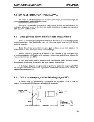 Comando Numérico                                                         UNISINOS


7.3 PONTO DE REFERÊNCIA PROGRAMÁVEL

        Os pontos de referência deslocáveis atuam de forma modal, e referem-se sempre ao
último ponto peça ou dispositivo selecionado.

       Um ponto de referência programável, nada mais é do que um deslocamento de
ponto zero feito sobre um ponto de referência ajustável (ponto de zero peça ou dispositivo
G54, G55, G56 e G57 em ISO).




7.3.1 Utilização dos pontos de referência programáveis
        Como exemplo de aplicação prática citamos um dispositivo de troca rápida projetado
exclusivamente para uma determinada peça, ou família de peças, a ser utilizado em um
centro de usinagem.

       Estes dispositivos apresentam uma pino guia na base, o qual será colocado na
bucha central da mesa num ajuste com o mínimo de folga.

        Caso a construção dimensional do dispositivo seja confiável, o que implica em que
as posições das peças nele fixadas serão precisas, o programador poderá tomar a bucha da
mesa como referência (ex.: G54).

       A partir deste ponto, poderão ser informadas, via programa, o valor do deslocamento
do ponto zero programável em cada um dos eixos a serem considerados.

       A declaração do ponto zero programável igualmente facilitará a programação CNC
em usinagens de setores localizados, haja visto a possibilidade de eliminar-se cálculos de
coordenadas desnecessários.




7.3.2 Deslocamento programável em linguagem ISO
        A função usual do deslocamento programável em linguagem ISO é o G59, no
entanto, os comandos FANUC utilizam a função G52 para tanto.




                                                                                        55
 