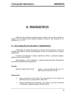 Comando Numérico                                                      UNISINOS




                        8. PARÂMETROS


       Parâmetros são variáveis que podem assumir qualquer valor numérico (positivo ou
negativo) em um programa CNC, podendo utilizados no lugar do valor numérico de um
endereço (X, Y, Z, L, F).



8.1 DECLARAÇÃO DE VALORES P/ PARÂMETROS

         A declaração de valores de parâmetros é feita em blocos anteriores ao bloco de
utilização dos mesmos, podendo está declaração ser feita em subrotinas e/ou no próprio
programa NC.

       O formato de declaração é simples, bastando-se informar o parâmetro desejado,
seguido do valor a sê-lo atribuído.

      Após declarado o valor do parâmetro, o sistema gravará este dado imediatamente
na memória de parâmetros do equipamento.


Exemplo

       N40 R01-10 R02 30 R03 -40.762        Declara o valor do parâmetro R01 com -10,
                                            R02 como 30 e R03 como -40.762


Observações

       ⇒     Após a execução do bloco N40, o NC terá gravado em sua memória de
             parâmetros os novos valores de R01, R02 e R03.

       ⇒     Quando da definição de um parâmetro, o NC insere o novo valor na memória
             de parâmetros, apagando qualquer definição anterior.



                                                                                     56
 