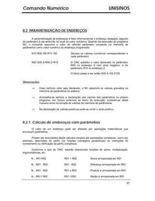 Comando Numérico                                                           UNISINOS



8.2 PARAMETRIZAÇÃO DE ENDEREÇOS

       A parametrização de endereços é feita informando-se o endereço desejado, seguido
do parâmetro à ele atribuído no local do valor numérico. Quando da execução do programa
NC, o comando assumirá o valor do referido parâmetro constante na memória de
parâmetros como valor numérico do endereço programado.

       N10 R09 100 R10 150               Declara os valores numéricos correspondentes a
                                         cada parâmetro

       N20 G00 X-R09 Z+R10               O CNC substitui o valor declarado no parâmetro
                                         R09 no endereço X com sinal negativo, e do
                                         parâmetro R10 no endereço Z.

                                         O bloco passa a ser então G00 X-100 Z150


Observações

       ⇒     Caso nenhum valor seja declarado, o NC assumirá os valores gravados na
             memória de parâmetros do sistema.

       ⇒     Aconselha-se sempre a declaração dos valores dos parâmetros no próprio
             programa, em blocos próximos ao bloco de execução, evitando-se desta
             maneira erros na tomada de valores da memória de parâmetros.

       ⇒     Na declaração de valores positivos pode-se omitir o sinal positivo.




8.2.1 Cálculo de endereços com parâmetros
       O valor de um endereço pode ser alterado por operações matemáticas que
envolvam parâmetros.

       Podem ser executados desde cálculos simples até expressões complexas, como por
exemplo, descrições de perfis via funções (usinagens parabólicas) ou instruções de
torneamento ou retificação de perfis complexos.

        Conforme o tipo de CNC, estarão disponíveis funções de soma, multiplicação,
trigonométricas, etc.

       N... R01 R02                R01 + R02              Soma armazenada em R01

       N... R01 - R02              R01 - R02              Diferença armazenada em R01

       N... R01 . R02              R01 x R02              Produto é armazenado em R01

       N... R01 / R02              R01 / R02              Razão é armazenada em R01

                                                                                        57
 