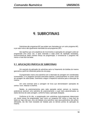 Comando Numérico                                                        UNISINOS




                          9. SUBROTINAS


        Subrotinas são programas NC que podem ser chamadas por um outro programa NC,
e por este motivo são igualmente chamadas de sub-programas (SP).

       Isto significa que uma seqüência de movimentos e operações de usinagem pode ser
programada uma única vez, e após chamada a cada ponto de repetição necessário,
economizando-se desta maneira tempo de programação, e tornando-se o programa NC
menor e mais fácil de testar.



9.1 APLICAÇÃO PRÁTICA DE SUBROTINAS

       Um exemplo da aplicação de subrotinas seria no fresamento de bolsões de mesma
geometria e perfil em diferentes partes de uma peça.

        O programador criaria uma subrotina com a descrição da usinagem em coordenadas
incrementais, e no programa principal executaria apenas o posicionamento no ponto inicial
de usinagem de cada bolsão, chamando a seguir a respectiva subrotina para a execução da
mesma.

         Um outro exemplo seria a usinagem de furos que demandassem operações de
centrar, furar, rebaixar e chanfrar.

        Nestes, os posicionamentos para cada operação seriam sempre os mesmos,
podendo-se escrever uma subrotina de posicionamento, a qual traria parametrizados os
dados técnicos de cada usinagem, conforme fosse a aplicação desejada.

        Conforme já foi dito, a programação com subrotinas (sub-programas) determinará
um menor tempo de programação, bem como um programa NC menor e mais fácil de
testar-se, haja visto que, uma vez testada uma subrotina, caso seus parâmetros não sofram
alterações, ela não mais necessita ser testada para os demais pontos de aplicação da
mesma.




                                                                                       58
 