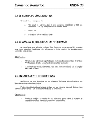 Comando Numérico                                                      UNISINOS


9.2 ESTRUTURA DE UMA SUBROTINA

       Uma subrotina é composta de:

           ⇒     Um sinal de subrotina (ex. L em comandos SIEMENS e M98 em
                 comandos FANUC), acompanhado do número desta

           ⇒     Blocos NC

           ⇒     Função de fim de subrotina (M17)



9.3 CHAMADA DE SUBROTINAS EM PROGRAMAS

        A chamada de uma subrotina pode ser feita dentro de um programa NC, como em
uma outra subrotina, desde que não ultrapasse o limite máximo de encadeamentos
permitidos pelo controle.


Observações

       ⇒     O número de subrotinas suportado pela memória de cada controle é variável.
             Verifique este detalhe consultando o manual do fabricante.

       ⇒     A chamada de uma subrotina não pode estar no mesmo bloco que as funções
             M02, M17 ou M30.



9.4 ENCADEAMENTO DE SUBROTINAS

       A chamada de uma subrotina em um programa NC gera automaticamente um
encadeamento simples de subrotina.

        Porém, se está subrotina chamada contiver em seu interior a chamada de uma nova
subrotina, então ter-se-á um encadeamento duplo de subrotinas.


Observações

       ⇒     Verifique sempre a versão de seu comando para saber o número de
             encadeamentos de subrotinas permitidos pelo mesmo.




                                                                                     59
 
