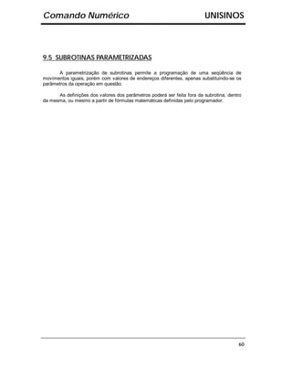 Comando Numérico                                                        UNISINOS



9.5 SUBROTINAS PARAMETRIZADAS

      A parametrização de subrotinas permite a programação de uma seqüência de
movimentos iguais, porém com valores de endereços diferentes, apenas substituindo-se os
parâmetros da operação em questão.

      As definições dos valores dos parâmetros poderá ser feita fora da subrotina, dentro
da mesma, ou mesmo a partir de fórmulas matemáticas definidas pelo programador.




                                                                                       60
 