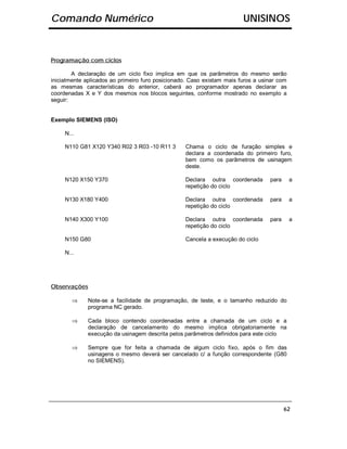 Comando Numérico                                                        UNISINOS


Programação com ciclos

        A declaração de um ciclo fixo implica em que os parâmetros do mesmo serão
inicialmente aplicados ao primeiro furo posicionado. Caso existam mais furos a usinar com
as mesmas características do anterior, caberá ao programador apenas declarar as
coordenadas X e Y dos mesmos nos blocos seguintes, conforme mostrado no exemplo a
seguir:


Exemplo SIEMENS (ISO)

     N...

     N110 G81 X120 Y340 R02 3 R03 -10 R11 3       Chama o ciclo de furação simples e
                                                  declara a coordenada do primeiro furo,
                                                  bem como os parâmetros de usinagem
                                                  deste.

     N120 X150 Y370                               Declara outra coordenada        para      a
                                                  repetição do ciclo

     N130 X180 Y400                               Declara outra coordenada        para      a
                                                  repetição do ciclo

     N140 X300 Y100                               Declara outra coordenada        para      a
                                                  repetição do ciclo

     N150 G80                                     Cancela a execução do ciclo

     N...




Observações

        ⇒    Note-se a facilidade de programação, de teste, e o tamanho reduzido do
             programa NC gerado.

        ⇒    Cada bloco contendo coordenadas entre a chamada de um ciclo e a
             declaração de cancelamento do mesmo implica obrigatoriamente na
             execução da usinagem descrita pelos parâmetros definidos para este ciclo

        ⇒    Sempre que for feita a chamada de algum ciclo fixo, após o fim das
             usinagens o mesmo deverá ser cancelado c/ a função correspondente (G80
             no SIEMENS).




                                                                                         62
 