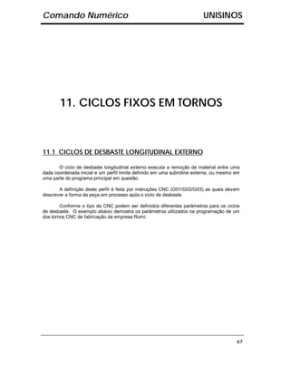Comando Numérico                                                        UNISINOS




       11. CICLOS FIXOS EM TORNOS



11.1 CICLOS DE DESBASTE LONGITUDINAL EXTERNO

       O ciclo de desbaste longitudinal externo executa a remoção de material entre uma
dada coordenada inicial e um perfil limite definido em uma subrotina externa, ou mesmo em
uma parte do programa principal em questão.

       A definição deste perfil é feita por instruções CNC (G01/G02/G03) as quais devem
descrever a forma da peça em processo após o ciclo de desbaste.

        Conforme o tipo de CNC podem ser definidos diferentes parâmetros para os ciclos
de desbaste. O exemplo abaixo demostra os parâmetros utilizados na programação de um
dos tornos CNC de fabricação da empresa Romi:




                                                                                       67
 