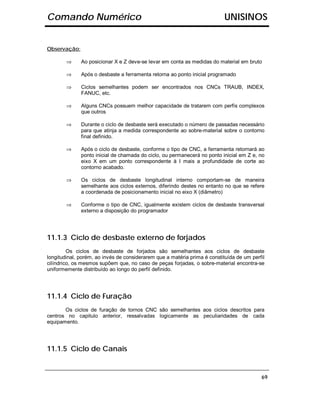 Comando Numérico                                                           UNISINOS


Observação:

        ⇒     Ao posicionar X e Z deve-se levar em conta as medidas do material em bruto

        ⇒     Após o desbaste a ferramenta retorna ao ponto inicial programado

        ⇒     Ciclos semelhantes podem ser encontrados nos CNCs TRAUB, INDEX,
              FANUC, etc.

        ⇒     Alguns CNCs possuem melhor capacidade de tratarem com perfis complexos
              que outros

        ⇒     Durante o ciclo de desbaste será executado o número de passadas necessário
              para que atinja a medida correspondente ao sobre-material sobre o contorno
              final definido.

        ⇒     Após o ciclo de desbaste, conforme o tipo de CNC, a ferramenta retornará ao
              ponto inicial de chamada do ciclo, ou permanecerá no ponto inicial em Z e, no
              eixo X em um ponto correspondente à I mais a profundidade de corte ao
              contorno acabado.

        ⇒     Os ciclos de desbaste longitudinal interno comportam-se de maneira
              semelhante aos ciclos externos, diferindo destes no entanto no que se refere
              a coordenada de posicionamento inicial no eixo X (diâmetro)

        ⇒     Conforme o tipo de CNC, igualmente existem ciclos de desbaste transversal
              externo a disposição do programador




11.1.3 Ciclo de desbaste externo de forjados
         Os ciclos de desbaste de forjados são semelhantes aos ciclos de desbaste
longitudinal, porém, ao invés de considerarem que a matéria prima é constituída de um perfil
cilíndrico, os mesmos supõem que, no caso de peças forjadas, o sobre-material encontra-se
uniformemente distribuído ao longo do perfil definido.




11.1.4 Ciclo de Furação
       Os ciclos de furação de tornos CNC são semelhantes aos ciclos descritos para
centros no capitulo anterior, ressalvadas logicamente as peculiaridades de cada
equipamento.




11.1.5 Ciclo de Canais


                                                                                          69
 