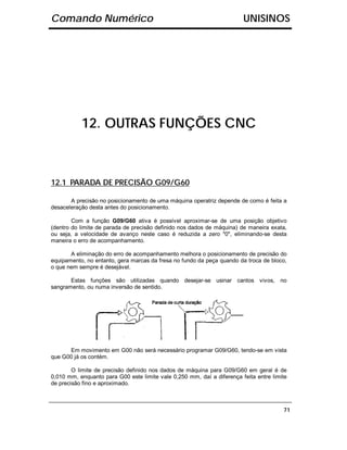 Comando Numérico                                                        UNISINOS




           12. OUTRAS FUNÇÕES CNC



12.1 PARADA DE PRECISÃO G09/G60

       A precisão no posicionamento de uma máquina operatriz depende de como é feita a
desaceleração desta antes do posicionamento.

        Com a função G09/G60 ativa é possível aproximar-se de uma posição objetivo
(dentro do limite de parada de precisão definido nos dados de máquina) de maneira exata,
ou seja, a velocidade de avanço neste caso é reduzida a zero "0", eliminando-se desta
maneira o erro de acompanhamento.

       A eliminação do erro de acompanhamento melhora o posicionamento de precisão do
equipamento, no entanto, gera marcas da fresa no fundo da peça quando da troca de bloco,
o que nem sempre é desejável.

       Estas funções são utilizadas quando desejar-se usinar cantos vivos,            no
sangramento, ou numa inversão de sentido.




      Em movimento em G00 não será necessário programar G09/G60, tendo-se em vista
que G00 já os contém.

        O limite de precisão definido nos dados de máquina para G09/G60 em geral é de
0,010 mm, enquanto para G00 este limite vale 0,250 mm, daí a diferença feita entre limite
de precisão fino e aproximado.



                                                                                       71
 