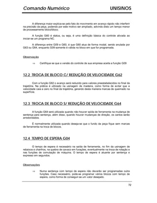 Comando Numérico                                                          UNISINOS


        A diferença maior explica-se pelo fato do movimento em avanço rápido não interferir
na precisão da peça, podendo por este motivo ser ampliado, advindo disto um tempo menor
de processamento bloco/bloco.

         A função G60 é status, ou seja, é uma definição básica do controle ativada ao
iniciar-se um programa NC.

       A diferença entre G09 e G60, é que G60 atua de forma modal, sendo anulada por
G63 ou G64, enquanto G09 somente é válida no bloco em que for programada.


Observação

        ⇒     Certifique se que a versão do controle de sua empresa aceita a função G09



12.2 TROCA DE BLOCO C/ REDUÇÃO DE VELOCIDADE G62

         Com a função G62 o avanço será reduzido para valores preestabelecidos no final da
trajetória. Na prática é utilizado na usinagem de madeira, como forma de evitar que a
velocidade caia a zero no final da trajetória, gerando desta maneira marcas de queimado na
superfície.



12.3 TROCA DE BLOCO S/ REDUÇÃO DE VELOCIDADE G64

       A função G64 será utilizada quando não houver saída de ferramenta na mudança de
sentença para sentença, além disso, quando houver mudanças de direção, os cantos serão
arredondados.

        É normalmente utilizada quando deseja-se que o fundo da peça fique sem marcas
de ferramenta na troca de blocos.



12.4 TEMPO DE ESPERA G04

       O tempo de espera é necessário na saída de ferramenta, no fim da usinagem de
rebaixos e chanfros, na quebra de cavaco em furações, eventualmente na troca de rotação e
nas funções de comutação de máquina. O tempo de espera é atuante por sentença e
expresso em segundos.


Observações

        ⇒     Numa sentença com tempo de espera não deverão ser programadas outra
              funções. Caso necessário, pode-se programar vários blocos com tempo de
              espera, como forma de conseguir-se um valor desejado.


                                                                                          72
 