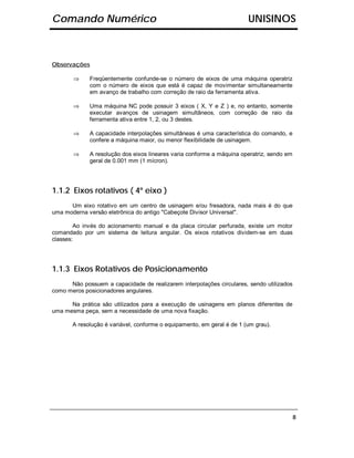 Comando Numérico                                                        UNISINOS



Observações

       ⇒     Freqüentemente confunde-se o número de eixos de uma máquina operatriz
             com o número de eixos que está é capaz de movimentar simultaneamente
             em avanço de trabalho com correção de raio da ferramenta ativa.

       ⇒     Uma máquina NC pode possuir 3 eixos ( X, Y e Z ) e, no entanto, somente
             executar avanços de usinagem simultâneos, com correção de raio da
             ferramenta ativa entre 1, 2, ou 3 destes.

       ⇒     A capacidade interpolações simultâneas é uma característica do comando, e
             confere a máquina maior, ou menor flexibilidade de usinagem.

       ⇒     A resolução dos eixos lineares varia conforme a máquina operatriz, sendo em
             geral de 0.001 mm (1 mícron).




1.1.2 Eixos rotativos ( 4º eixo )
      Um eixo rotativo em um centro de usinagem e/ou fresadora, nada mais é do que
uma moderna versão eletrônica do antigo "Cabeçote Divisor Universal".

        Ao invés do acionamento manual e da placa circular perfurada, existe um motor
comandado por um sistema de leitura angular. Os eixos rotativos dividem-se em duas
classes:




1.1.3 Eixos Rotativos de Posicionamento
      Não possuem a capacidade de realizarem interpolações circulares, sendo utilizados
como meros posicionadores angulares.

      Na prática são utilizados para a execução de usinagens em planos diferentes de
uma mesma peça, sem a necessidade de uma nova fixação.

       A resolução é variável, conforme o equipamento, em geral é de 1 (um grau).




                                                                                           8
 