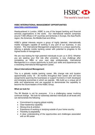 HSBC INTERNATIONAL MANAGEMENT OPPORTUNITIES
www.hsbc.com/imcareers

Headquartered in London, HSBC is one of the largest banking and financial
services organisations in the world. Our international network comprises
around 7,500 offices in 87 countries and territories in Europe, the Asia-Pacific
region, the Americas, the Middle East and Africa.

HSBC’s global interests require a group of highly talented, internationally
mobile managers capable of working in any part of our business, in any
location. The International Management programme is a unique opportunity,
offering a globally mobile banking career with potential to progress to the
highest levels of management.

We are now looking for high potential individuals to join us in 2012. Whether
you are seeking your first role after university, a new challenge after
completing an MBA or your next step professionally, International
Management is a unique opportunity to build your skills and experiences into
a rewarding International Management Career.

About International Management

This is a globally mobile banking career. IMs change role and location
approximately every 18 - 36 months throughout their career and will have
assignments spanning the businesses or support functions in both developed
and emerging economies in which we operate. IMs build up a unique set of
skills and experiences and are expected to demonstrate the capability to
become the future leaders of the HSBC Group.

What we look for

The IM lifestyle is not for everyone. It is a challenging career involving
continual change. We look for extremely talented individuals at all levels who
can demonstrate the following:

      Commitment to ongoing global mobility
      Clear leadership capability
      Strong drive & ambition
      Experience of working or studying outside of your home country
      Flexibility & adaptability
      A clear understanding of the opportunities and challenges associated
       with an IM career
 