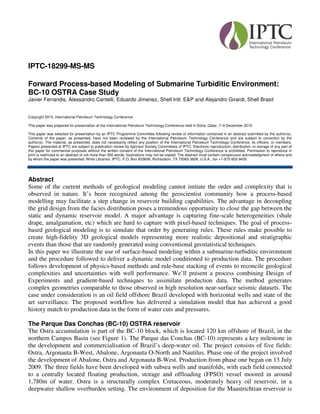 IPTC-18299-MS-MS
Forward Process-based Modeling of Submarine Turbiditic Environment:
BC-10 OSTRA Case Study
Javier Ferrandis, Alessandro Cantelli, Eduardo Jimenez, Shell Intl. E&P and Alejandro Girardi, Shell Brasil
Copyright 2015, International Petroleum Technology Conference
This paper was prepared for presentation at the International Petroleum Technology Conference held in Doha, Qatar, 7–9 December 2015.
This paper was selected for presentation by an IPTC Programme Committee following review of information contained in an abstract submitted by the author(s).
Contents of the paper, as presented, have not been reviewed by the International Petroleum Technology Conference and are subject to correction by the
author(s). The material, as presented, does not necessarily reflect any position of the International Petroleum Technology Conference, its officers, or members.
Papers presented at IPTC are subject to publication review by Sponsor Society Committees of IPTC. Electronic reproduction, distribution, or storage of any part of
this paper for commercial purposes without the written consent of the International Petroleum Technology Conference is prohibited. Permission to reproduce in
print is restricted to an abstract of not more than 300 words; illustrations may not be copied. The abstract must contain conspicuous acknowledgment of where and
by whom the paper was presented. Write Librarian, IPTC, P.O. Box 833836, Richardson, TX 75083-3836, U.S.A., fax +1-972-952-9435
Abstract
Some of the current methods of geological modeling cannot imitate the order and complexity that is
observed in nature. It’s been recognized among the geoscientist community how a process-based
modelling may facilitate a step change in reservoir building capabilities. The advantage in decoupling
the grid design from the facies distribution poses a tremendous opportunity to close the gap between the
static and dynamic reservoir model. A major advantage is capturing fine-scale heterogeneities (shale
drape, amalgamation, etc) which are hard to capture with pixel-based techniques. The goal of process-
based geological modeling is to simulate that order by generating rules. These rules make possible to
create high-fidelity 3D geological models representing more realistic depositional and stratigraphic
events than those that are randomly generated using conventional geostatistical techniques.
In this paper we illustrate the use of surface-based modeling within a submarine-turbiditic environment
and the procedure followed to deliver a dynamic model conditioned to production data. The procedure
follows development of physics-based methods and rule-base stacking of events to reconcile geological
complexities and uncertainties with well performance. We’ll present a process combining Design of
Experiments and gradient-based techniques to assimilate production data. The method generates
complex geometries comparable to those observed in high resolution near-surface seismic datasets. The
case under consideration is an oil field offshore Brazil developed with horizontal wells and state of the
art surveillance. The proposed workflow has delivered a simulation model that has achieved a good
history match to production data in the form of water cuts and pressures.
The Parque Das Conchas (BC-10) OSTRA reservoir
The Ostra accumulation is part of the BC-10 block, which is located 120 km offshore of Brazil, in the
northern Campos Basin (see Figure 1). The Parque das Conchas (BC-10) represents a key milestone in
the development and commercialisation of Brazil’s deep-water oil. The project consists of five fields:
Ostra, Argonauta B-West, Abalone, Argonauta O-North and Nautilus. Phase one of the project involved
the development of Abalone, Ostra and Argonauta B-West. Production from phase one began on 13 July
2009. The three fields have been developed with subsea wells and manifolds, with each field connected
to a centrally located floating production, storage and offloading (FPSO) vessel moored in around
1,780m of water. Ostra is a structurally complex Cretaceous, moderately heavy oil reservoir, in a
deepwater shallow overburden setting. The environment of deposition for the Maastrichtian reservoir is
 