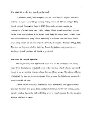 12
Why might the results have turned out that way?
As mentioned earlier, the consumption data was “State-Specific Weighted Prevalence
Estimates of Alcohol Use and Binge Drinking Among Women 18–44 Years of Age.” (State-
Specific Alcohol Consumption Rates for 2013) This excludes any data regarding the
consumption of alcohol among men. “Higher volumes of high alcohol content beer, wine and
distilled spirits were purchased in the licensed hotels during late trading hours. Extended hours
were also associated with young crowds, more likely to be women, and lower blood alcohol
levels among women but not men” (Popova, Giesbrecht, Bekmuradov, Javadeep, 2009, p. 513).
This gives me the reason to believe that when the data that includes male consumption is
introduced, the null hypothesis will be able to be rejected.
How could the study be improved?
One way the study could be improved would be to add the consumption data among
males. Other data that could be included would be the percentage of each ethnicity represented
by state to see how drinking behaviors change between different groups. The religious affiliation
of individuals by state and the average distance driven to obtain the alcohol could also provide
valuable data for this study.
Another way the study could be improved, would be to include other types of alcohol
taxes than the current ones given. There are other alcohol taxes and they vary by state, county,
and city. Including these in the study and finding a way to properly measure the other tax options
available may have an impact.
 