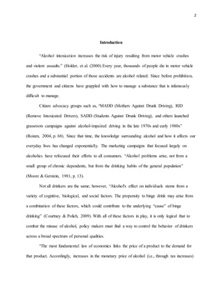 2
Introduction
“Alcohol intoxication increases the risk of injury resulting from motor vehicle crashes
and violent assaults.” (Holder, et al. (2000) Every year, thousands of people die in motor vehicle
crashes and a substantial portion of those accidents are alcohol related. Since before prohibition,
the government and citizens have grappled with how to manage a substance that is infamously
difficult to manage.
Citizen advocacy groups such as, “MADD (Mothers Against Drunk Driving), RID
(Remove Intoxicated Drivers), SADD (Students Against Drunk Driving), and others launched
grassroots campaigns against alcohol-impaired driving in the late 1970s and early 1980s”
(Roizen, 2004, p. 68). Since that time, the knowledge surrounding alcohol and how it affects our
everyday lives has changed exponentially. The marketing campaigns that focused largely on
alcoholics have refocused their efforts to all consumers. “Alcohol problems arise, not from a
small group of chronic dependents, but from the drinking habits of the general population”
(Moore & Gerstein, 1981, p. 13).
Not all drinkers are the same; however, “Alcohol's effect on individuals stems from a
variety of cognitive, biological, and social factors. The propensity to binge drink may arise from
a combination of these factors, which could contribute to the underlying “cause” of binge
drinking” (Courtney & Polich, 2009). With all of these factors in play, it is only logical that to
combat the misuse of alcohol, policy makers must find a way to control the behavior of drinkers
across a broad spectrum of personal qualities.
“The most fundamental law of economics links the price of a product to the demand for
that product. Accordingly, increases in the monetary price of alcohol (i.e., through tax increases)
 