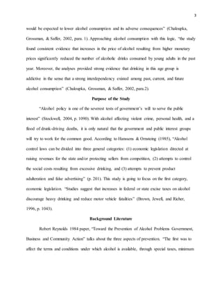 3
would be expected to lower alcohol consumption and its adverse consequences” (Chaloupka,
Grossman, & Saffer, 2002, para. 1). Approaching alcohol consumption with this logic, “the study
found consistent evidence that increases in the price of alcohol resulting from higher monetary
prices significantly reduced the number of alcoholic drinks consumed by young adults in the past
year. Moreover, the analyses provided strong evidence that drinking in this age group is
addictive in the sense that a strong interdependency existed among past, current, and future
alcohol consumption” (Chaloupka, Grossman, & Saffer, 2002, para.2).
Purpose of the Study
“Alcohol policy is one of the severest tests of government’s will to serve the public
interest” (Stockwell, 2004, p. 1090). With alcohol affecting violent crime, personal health, and a
flood of drunk-driving deaths, it is only natural that the government and public interest groups
will try to work for the common good. According to Hanssens & Ornsteing (1985), “Alcohol
control laws can be divided into three general categories: (1) economic legislation directed at
raising revenues for the state and/or protecting sellers from competition, (2) attempts to control
the social costs resulting from excessive drinking, and (3) attempts to prevent product
adulteration and false advertising” (p. 201). This study is going to focus on the first category,
economic legislation. “Studies suggest that increases in federal or state excise taxes on alcohol
discourage heavy drinking and reduce motor vehicle fatalities” (Brown, Jewell, and Richer,
1996, p. 1043).
Background Literature
Robert Reynolds 1984 paper, “Toward the Prevention of Alcohol Problems Government,
Business and Community Action” talks about the three aspects of prevention. “The first was to
affect the terms and conditions under which alcohol is available, through special taxes, minimum
 