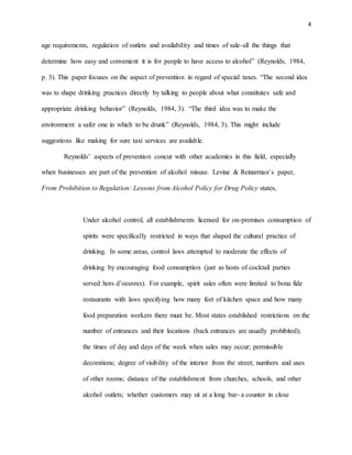 4
age requirements, regulation of outlets and availability and times of sale-all the things that
determine how easy and convenient it is for people to have access to alcohol” (Reynolds, 1984,
p. 3). This paper focuses on the aspect of prevention in regard of special taxes. “The second idea
was to shape drinking practices directly by talking to people about what constitutes safe and
appropriate drinking behavior” (Reynolds, 1984, 3). “The third idea was to make the
environment a safer one in which to be drunk” (Reynolds, 1984, 3). This might include
suggestions like making for sure taxi services are available.
Reynolds’ aspects of prevention concur with other academics in this field, especially
when businesses are part of the prevention of alcohol misuse. Levine & Reinarman’s paper,
From Prohibition to Regulation: Lessons from Alcohol Policy for Drug Policy states,
Under alcohol control, all establishments licensed for on-premises consumption of
spirits were specifically restricted in ways that shaped the cultural practice of
drinking. In some areas, control laws attempted to moderate the effects of
drinking by encouraging food consumption (just as hosts of cocktail parties
served hors d’oeuvres). For example, spirit sales often were limited to bona fide
restaurants with laws specifying how many feet of kitchen space and how many
food preparation workers there must be. Most states established restrictions on the
number of entrances and their locations (back entrances are usually prohibited);
the times of day and days of the week when sales may occur; permissible
decorations; degree of visibility of the interior from the street; numbers and uses
of other rooms; distance of the establishment from churches, schools, and other
alcohol outlets; whether customers may sit at a long bar- a counter in close
 