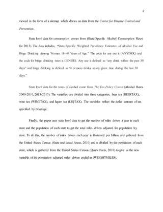 6
viewed in the form of a sitemap which draws on data from the Center for Disease Control and
Prevention.
State level data for consumption comes from (State-Specific Alcohol Consumption Rates
for 2013). The data includes, “State-Specific Weighted Prevalence Estimates of Alcohol Use and
Binge Drinking Among Women 18–44 Years of Age.” The code for any use is (ANYDRK) and
the code for binge drinking rates is (BINGE). Any use is defined as “any drink within the past 30
days” and binge drinking is defined as “4 or more drinks at any given time during the last 30
days.”
State level data for the taxes of alcohol come from The Tax Policy Center (Alcohol Rates
2000-2010, 2013-2015). The variables are divided into three categories, beer tax (BEERTAX),
wine tax (WINETAX), and liquor tax (LIQTAX). The variables reflect the dollar amount of tax
specified by beverage.
Finally, the paper uses state level data to get the number of miles driven a year in each
state and the population of each state to get the total miles driven adjusted for population by
state. To do this, the number of miles driven each year is illustrated per billion and gathered from
the United States Census (State and Local Areas, 2010) and is divided by the population of each
state, which is gathered from the United States Census (Quick Facts, 2010) to give us the new
variable of the population adjusted miles driven coded as (WEIGHTMILES).
 
