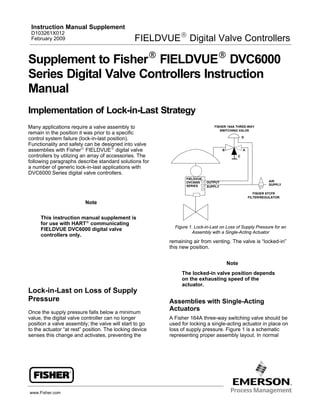 www.Fisher.com
Supplement to FisherR FIELDVUER DVC6000
Series Digital Valve Controllers Instruction
Manual
Implementation of Lock-in-Last Strategy
Many applications require a valve assembly to
remain in the position it was prior to a specific
control system failure (lock-in-last position).
Functionality and safety can be designed into valve
assemblies with FisherR FIELDVUER digital valve
controllers by utilizing an array of accessories. The
following paragraphs describe standard solutions for
a number of generic lock-in-last applications with
DVC6000 Series digital valve controllers.
Note
This instruction manual supplement is
for use with HARTR communicating
FIELDVUE DVC6000 digital valve
controllers only.
Lock-in-Last on Loss of Supply
Pressure
Once the supply pressure falls below a minimum
value, the digital valve controller can no longer
position a valve assembly; the valve will start to go
to the actuator “at rest” position. The locking device
senses this change and activates, preventing the
FISHER 164A THREE-WAY
SWITCHING VALVE
A
C
D
B
FIELDVUE
DVC6000
SERIES
FISHER 67CFR
FILTER/REGULATOR
AIR
SUPPLY
SUPPLY
OUTPUT
Figure 1. Lock-in-Last on Loss of Supply Pressure for an
Assembly with a Single-Acting Actuator
remaining air from venting. The valve is “locked-in”
this new position.
Note
The locked-in valve position depends
on the exhausting speed of the
actuator.
Assemblies with Single-Acting
Actuators
A Fisher 164A three-way switching valve should be
used for locking a single-acting actuator in place on
loss of supply pressure. Figure 1 is a schematic
representing proper assembly layout. In normal
Instruction Manual Supplement
D103261X012
February 2009 FIELDVUER Digital Valve Controllers
 