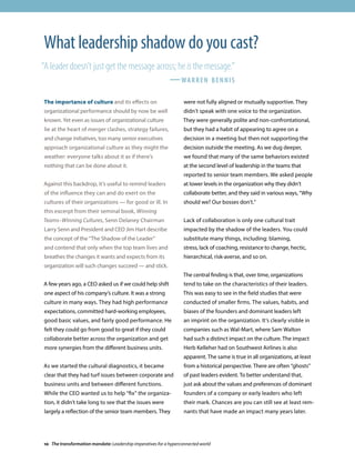 The importance of culture and its effects on
organizational performance should by now be well
known. Yet even as issues of organizational culture
lie at the heart of merger clashes, strategy failures,
and change initiatives, too many senior executives
approach organizational culture as they might the
weather: everyone talks about it as if there’s
nothing that can be done about it.
Against this backdrop, it’s useful to remind leaders
of the influence they can and do exert on the
cultures of their organizations — for good or ill. In
this excerpt from their seminal book, Winning
Teams–Winning Cultures, Senn Delaney Chairman
Larry Senn and President and CEO Jim Hart describe
the concept of the “The Shadow of the Leader”
and contend that only when the top team lives and
breathes the changes it wants and expects from its
organization will such changes succeed — and stick.
A few years ago, a CEO asked us if we could help shift
one aspect of his company’s culture. It was a strong
culture in many ways. They had high performance
expectations, committed hard-working employees,
good basic values, and fairly good performance. He
felt they could go from good to great if they could
collaborate better across the organization and get
more synergies from the different business units.
As we started the cultural diagnostics, it became
clear that they had turf issues between corporate and
business units and between different functions.
While the CEO wanted us to help “fix” the organiza-
tion, it didn’t take long to see that the issues were
largely a reflection of the senior team members. They
were not fully aligned or mutually supportive. They
didn’t speak with one voice to the organization.
They were generally polite and non-confrontational,
but they had a habit of appearing to agree on a
decision in a meeting but then not supporting the
decision outside the meeting. As we dug deeper,
we found that many of the same behaviors existed
at the second level of leadership in the teams that
reported to senior team members. We asked people
at lower levels in the organization why they didn’t
collaborate better, and they said in various ways, “Why
should we? Our bosses don’t.”
Lack of collaboration is only one cultural trait
impacted by the shadow of the leaders. You could
substitute many things, including: blaming,
stress, lack of coaching, resistance to change, hectic,
hierarchical, risk-averse, and so on.
The central finding is that, over time, organizations
tend to take on the characteristics of their leaders.
This was easy to see in the field studies that were
conducted of smaller firms. The values, habits, and
biases of the founders and dominant leaders left
an imprint on the organization. It’s clearly visible in
companies such as Wal-Mart, where Sam Walton
had such a distinct impact on the culture. The impact
Herb Kelleher had on Southwest Airlines is also
apparent. The same is true in all organizations, at least
from a historical perspective. There are often “ghosts”
of past leaders evident. To better understand that,
just ask about the values and preferences of dominant
founders of a company or early leaders who left
their mark. Chances are you can still see at least rem-
nants that have made an impact many years later.
What leadership shadow do you cast?
“A leader doesn’t just get the message across; he is the message.”
						 —warren bennis
10 The transformation mandate: Leadership imperatives for a hyperconnected world
 