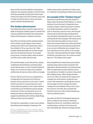 Because of the size and complexity of organizations
today, the most important shadows come from teams
at the top; specifically, the CEO’s team and the teams
of those who report to the CEO. Therefore, if you want
to shape any element of your culture, your teams
need to model the desired behavior.
The shadow phenomenon
The shadow phenomenon exists for anyone who is a
leader of any group, including a parent in a family. That
is because people tend to take on the characteristics
of those who have power or influence over them.
One of the most intimate and far-reaching examples
of this shadow concept happens when parents,
perhaps aware of their own imperfections, exhort
their children to “Do as I say, not as I do.” Unfor-
tunately, children generally tune out that message
and mimic the behaviors they see. The message
of any parent, or business leader, will be drowned
out if the actions conflict with the words.
The role of the leader, at work and at home, requires
modeling the desired behavior and letting others
see the desired values in action. To become effective
leaders, we must become aware of our shadows
and then learn to have our actions match our message.
A former CEO of one Fortune 500 company felt so
strongly about the importance of consistency
between actions and words, he once said: “I would
submit to you that it is unnatural for you to come
in late and for your people to come in early. I think it is
unnatural for you to be dishonest and your people
to be honest. I think it is unnatural for you to not
handle your finances well and then to expect your
people to handle theirs well. In all these simple things,
I think you have to set the standard.”1
The head of an organization or a team casts a shadow
that influences the employees in that group. The
shadow may be weak or powerful, yet it always exists.
It is a reflection of everything the leader does and says.
An example of the “shadow impact”
We learned a real-life lesson about the shadow of
leaders early in the history of Senn Delaney. J.L. Hudson,
a division of one of the top U.S. department store
companies, Dayton Hudson Corporation in Detroit
(now Target Corporation), asked us to help them
work on improving customer service, with the goal
of becoming more like the high-end department
store Nordstrom. We piloted the process in six stores,
working with the store managers, with mixed success.
Some stores had measurable increases in service
levels and increased market share, while others didn’t.
In fact, the results were almost directly proportional
to our success in shifting the store manager’s focus
from operations to service and his or her manage-
ment style. It demonstrated how the leader’s shadow
of influence crossed the store. This is what we would
later term “The Shadow of the Leader.”
We concluded that our mixed success was a result of
starting to shape cultures at the wrong level in the
organization. We discovered this in an interesting way.
When we asked sales associates why they weren’t
more attentive or friendlier to customers, they would
ask (in different ways), “Who’s friendly and atten-
tive to me?” When we would ask their department
managers the same question, we got the same
answer. That continued on up through the assistant
store manager, the store manager, the district
manager, the vice president of stores, and on up to
the executive committee. We concluded that
fixing the stores was similar to family therapy; you
have to include the parents.
Soon after, the CEO of The Broadway Department
Stores in California, later known as Federated
Department Stores, Inc. (now Macy’s), asked if we
would develop a customer service process for
them. We politely said, “Only if we can begin with the
1 See Lynne Joy McFarland, Larry E. Senn, and John R. Childress,
21st Century Leadership: Dialogues with 100 Top Leaders, Executive
Excellence Publishing, 1994, page 151.
Heidrick  Struggles 11
 
